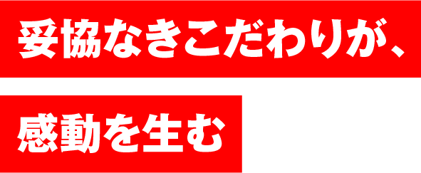 妥協なきこだわりが、感動を生む