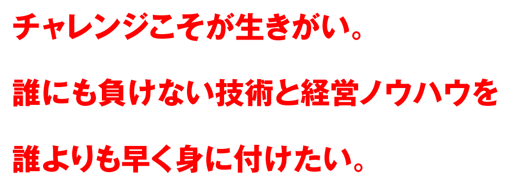 チャレンジこそが生きがい。誰にも負けない技術と経営ノウハウを誰よりも早く身に付けたい。