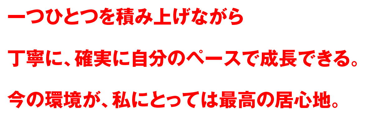 一つひとつを積み上げながら丁寧に、確実に自分のペースで成長できる。今の環境が、私にとっては最高の居心地。